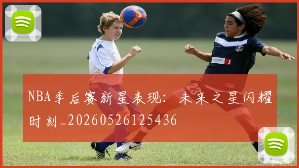 NBA季后赛新星表现:未来之星闪耀时刻_20260526125436