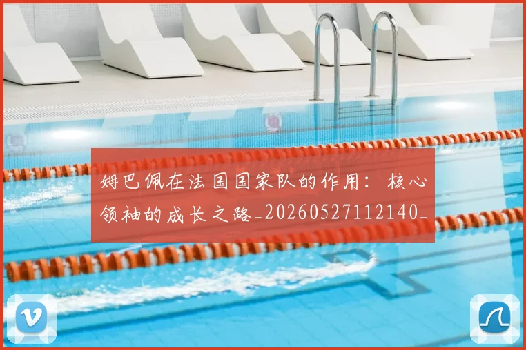 姆巴佩在法国国家队的作用：核心领袖的成长之路_20260527112140_20260609132751