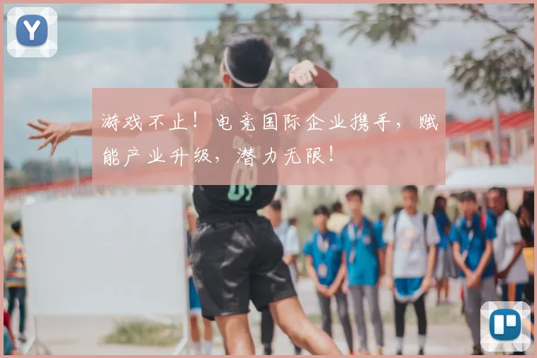 游戏不止!电竞国际企业携手,赋能产业升级,潜力无限!