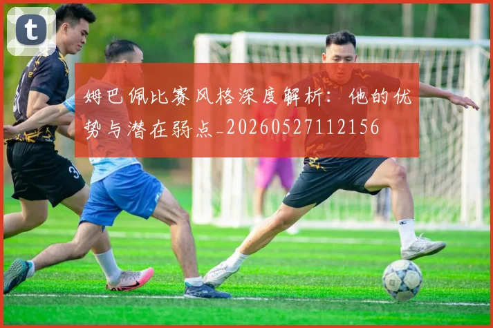 姆巴佩比赛风格深度解析：他的优势与潜在弱点_20260527112156