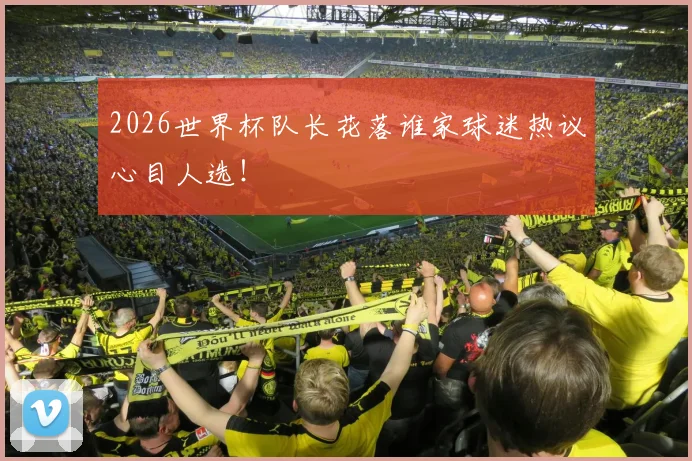 2026世界杯队长花落谁家球迷热议心目人选!