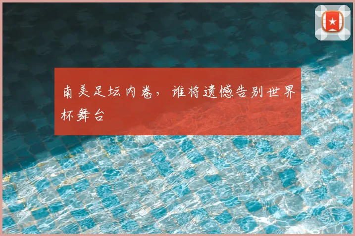 南美足坛内卷,谁将遗憾告别世界杯舞台