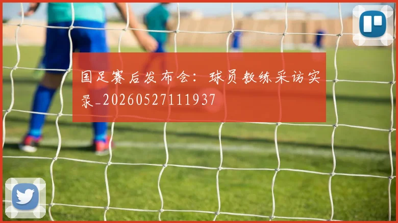 国足赛后发布会:球员教练采访实录_20260527111937