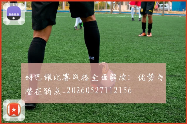 姆巴佩比赛风格全面解读：优势与潜在弱点_20260527112156